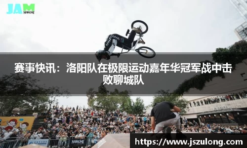 赛事快讯：洛阳队在极限运动嘉年华冠军战中击败聊城队