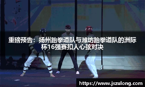 重磅预告：扬州跆拳道队与潍坊跆拳道队的洲际杯16强赛扣人心弦对决