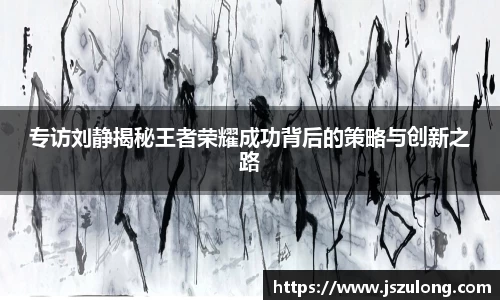 专访刘静揭秘王者荣耀成功背后的策略与创新之路
